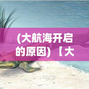 (大航海开启的原因) 【大航海2015盛况回顾】探索古老文明与现代科技的交汇：揭秘海洋探险中的新发现与挑战